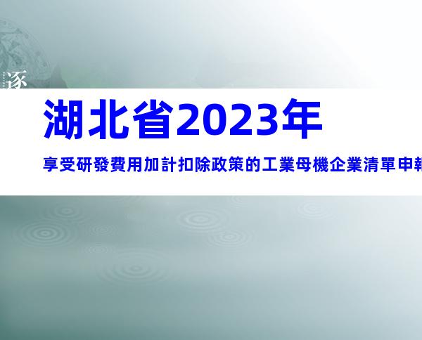湖北省2023年享受研發費用加計扣除政策的工業母機企業清單申報要求、時間